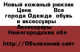 Новый кожаный рюкзак › Цена ­ 5 490 - Все города Одежда, обувь и аксессуары » Аксессуары   . Нижегородская обл.